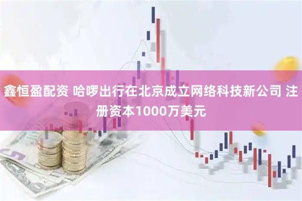 鑫恒盈配資 哈啰出行在北京成立網絡科技新公司 注冊資本1000萬美元